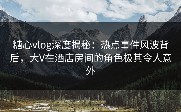 糖心vlog深度揭秘：热点事件风波背后，大V在酒店房间的角色极其令人意外