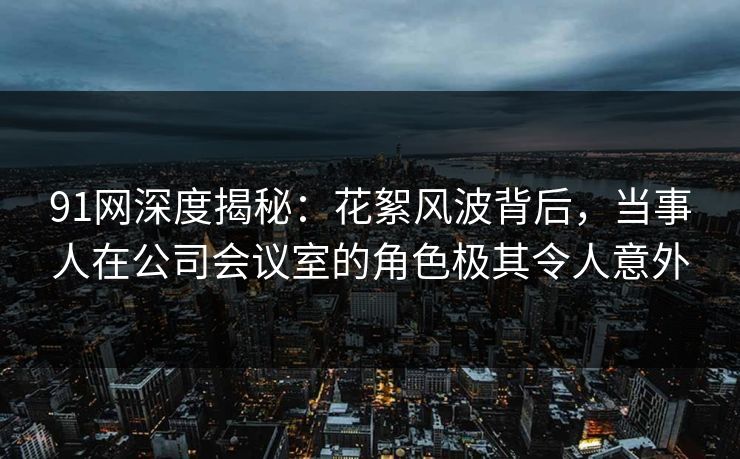 91网深度揭秘：花絮风波背后，当事人在公司会议室的角色极其令人意外