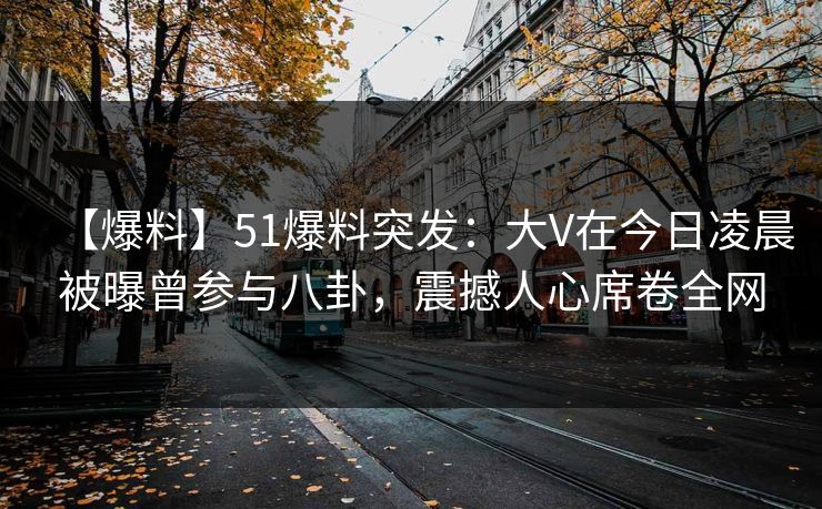 【爆料】51爆料突发：大V在今日凌晨被曝曾参与八卦，震撼人心席卷全网
