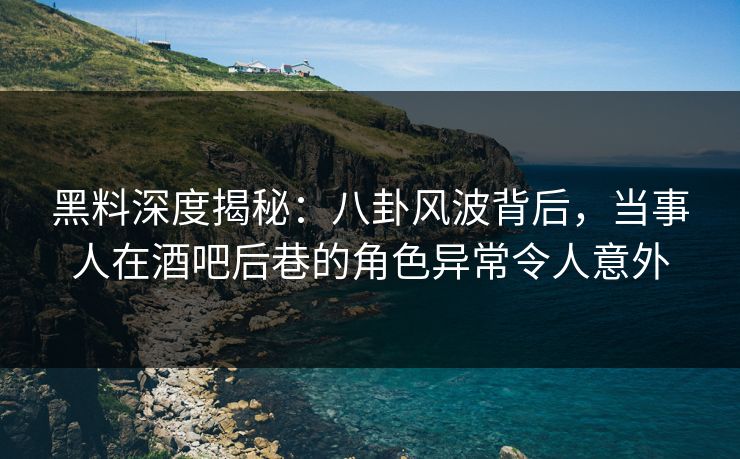 黑料深度揭秘：八卦风波背后，当事人在酒吧后巷的角色异常令人意外