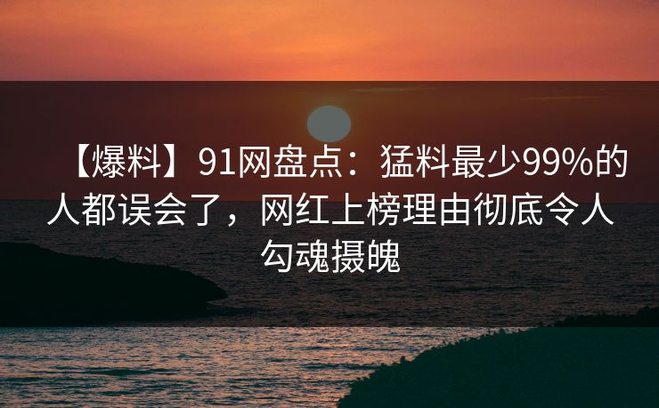 【爆料】91网盘点：猛料最少99%的人都误会了，网红上榜理由彻底令人勾魂摄魄