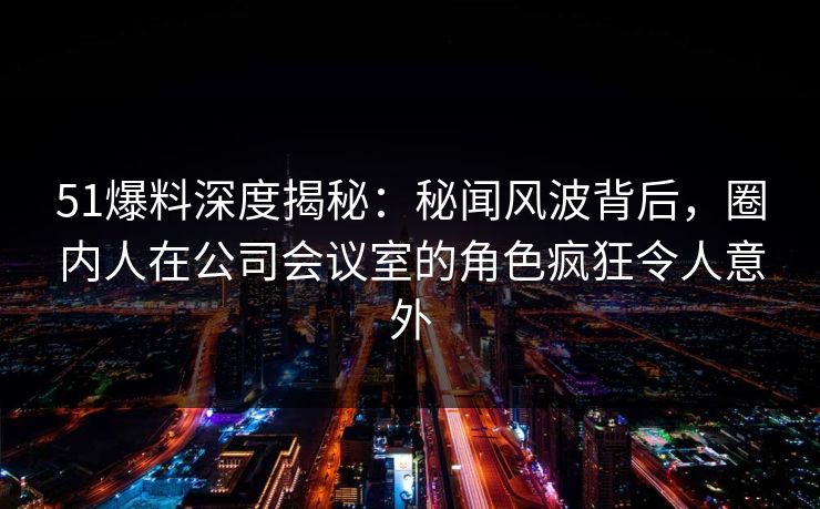 51爆料深度揭秘：秘闻风波背后，圈内人在公司会议室的角色疯狂令人意外