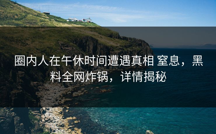 圈内人在午休时间遭遇真相 窒息，黑料全网炸锅，详情揭秘