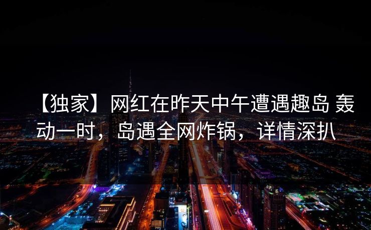 【独家】网红在昨天中午遭遇趣岛 轰动一时，岛遇全网炸锅，详情深扒