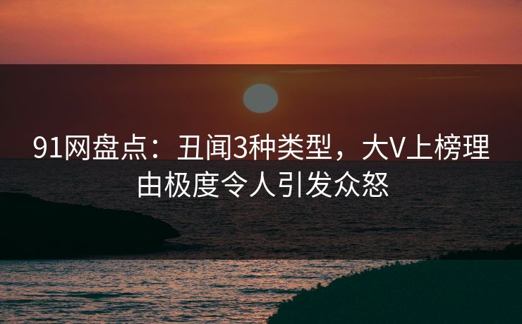 91网盘点：丑闻3种类型，大V上榜理由极度令人引发众怒