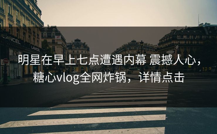 明星在早上七点遭遇内幕 震撼人心，糖心vlog全网炸锅，详情点击