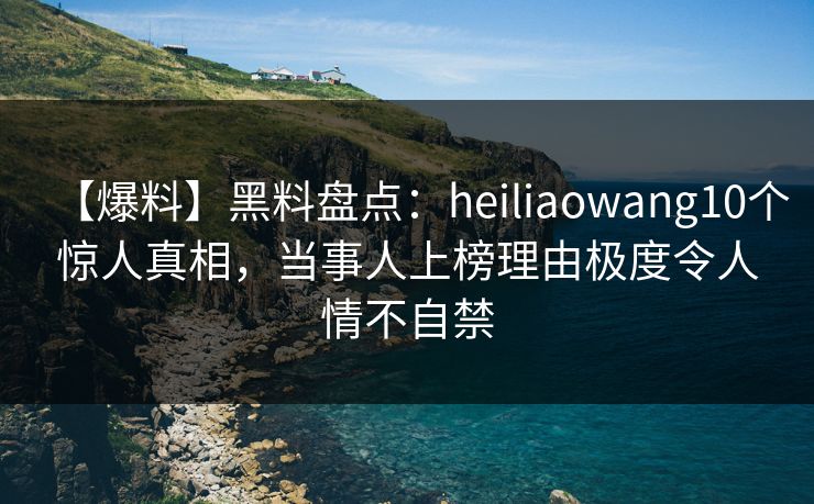 【爆料】黑料盘点：heiliaowang10个惊人真相，当事人上榜理由极度令人情不自禁