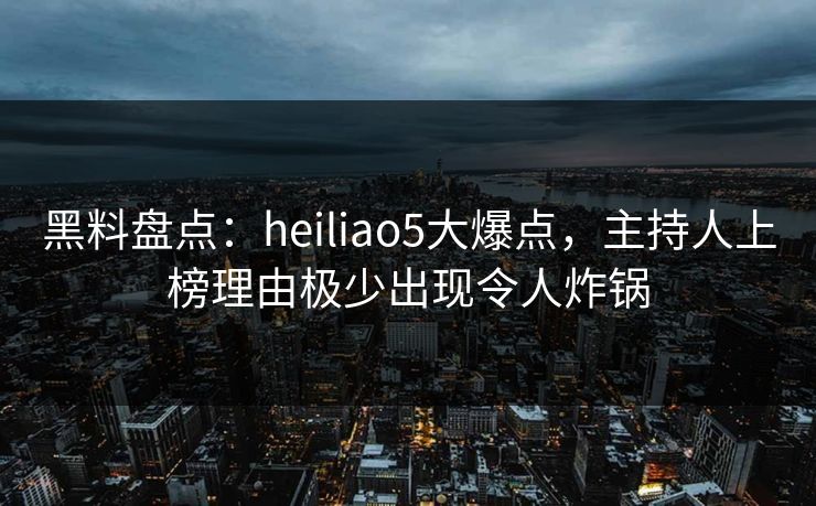 黑料盘点：heiliao5大爆点，主持人上榜理由极少出现令人炸锅