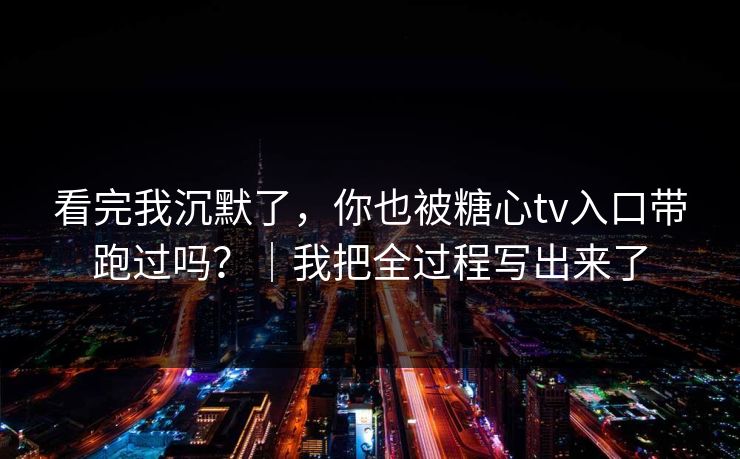 看完我沉默了，你也被糖心tv入口带跑过吗？｜我把全过程写出来了