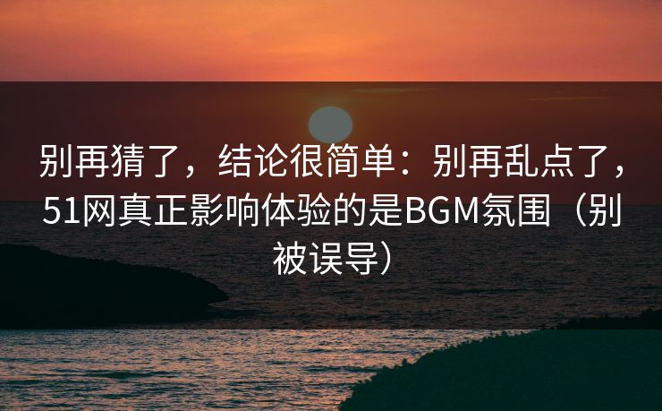 别再猜了，结论很简单：别再乱点了，51网真正影响体验的是BGM氛围（别被误导）