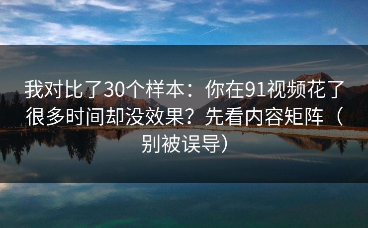 我对比了30个样本：你在91视频花了很多时间却没效果？先看内容矩阵（别被误导）