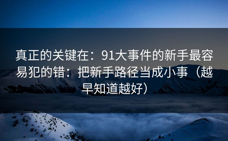 真正的关键在：91大事件的新手最容易犯的错：把新手路径当成小事（越早知道越好）