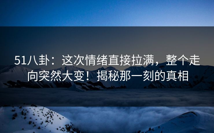 51八卦：这次情绪直接拉满，整个走向突然大变！揭秘那一刻的真相